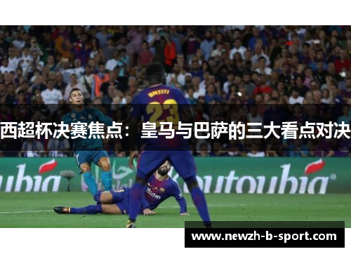 西超杯决赛焦点：皇马与巴萨的三大看点对决