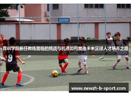 青训学院新任教练面临的挑战与机遇如何塑造未来足球人才培养之路