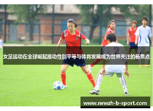 女足运动在全球崛起推动性别平等与体育发展成为世界关注的新焦点