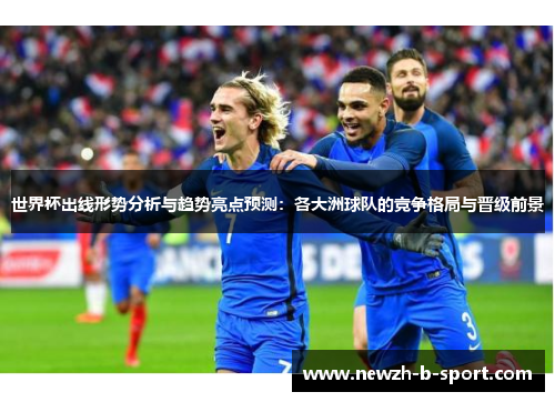 世界杯出线形势分析与趋势亮点预测：各大洲球队的竞争格局与晋级前景